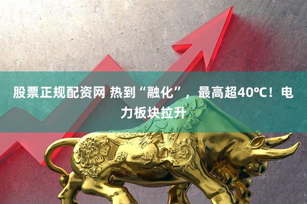 股票正规配资网 热到“融化”，最高超40℃！电力板块拉升