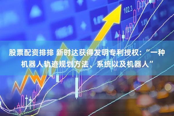 股票配资排排 新时达获得发明专利授权: “一种机器人轨迹规划方法、系统以及机器人”