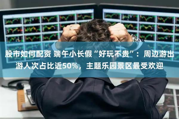 股市如何配资 端午小长假“好玩不贵”:周边游出游人次占比近50%,主题乐园景区最受欢迎