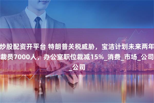 炒股配资开平台 特朗普关税威胁，宝洁计划未来两年裁员7000人，办公室职位裁减15%_消费_市场_公司