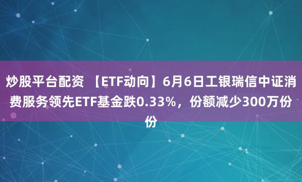 炒股平台配资 【ETF动向】6月6日工银瑞信中证消费服务领先ETF基金跌0.33%,份额减少300万份