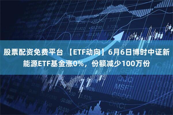 股票配资免费平台 【ETF动向】6月6日博时中证新能源ETF基金涨0%，份额减少100万份