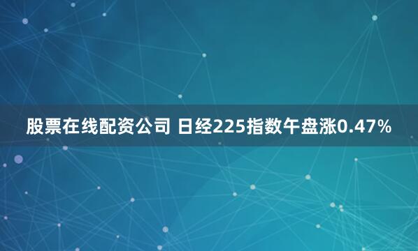 股票在线配资公司 日经225指数午盘涨0.47%