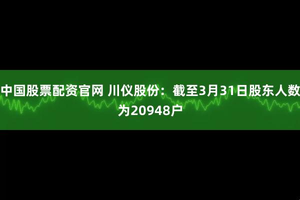 中国股票配资官网 川仪股份：截至3月31日股东人数为20948户