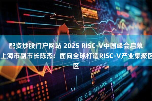 配资炒股门户网站 2025 RISC-V中国峰会启幕 上海市副市长陈杰：面向全球打造RISC-V产业集聚区