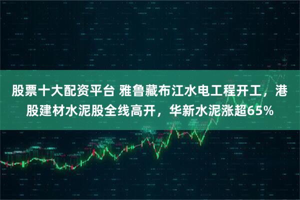 股票十大配资平台 雅鲁藏布江水电工程开工，港股建材水泥股全线高开，华新水泥涨超65%