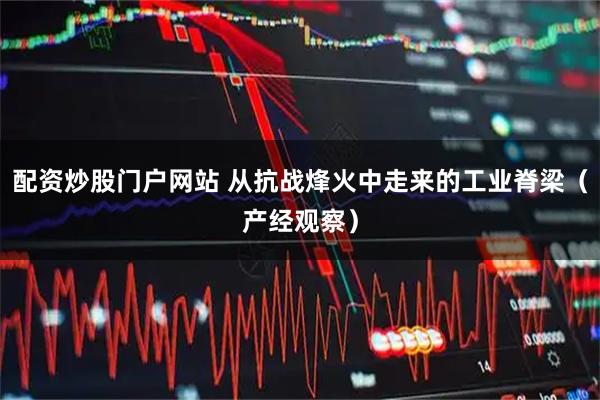 配资炒股门户网站 从抗战烽火中走来的工业脊梁(产经观察)