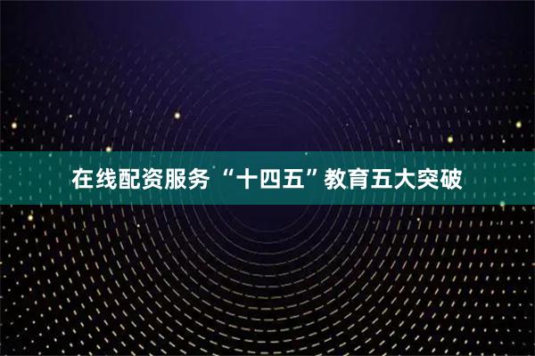 在线配资服务 “十四五”教育五大突破