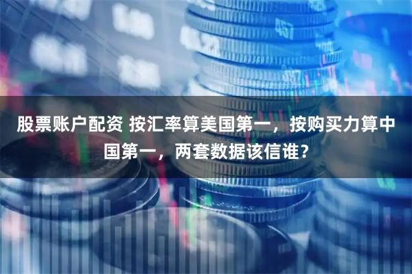 股票账户配资 按汇率算美国第一，按购买力算中国第一，两套数据该信谁？