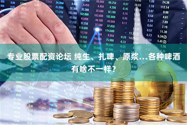 专业股票配资论坛 纯生、扎啤、原浆…各种啤酒有啥不一样？