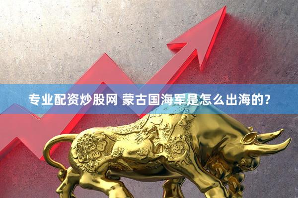 专业配资炒股网 蒙古国海军是怎么出海的？