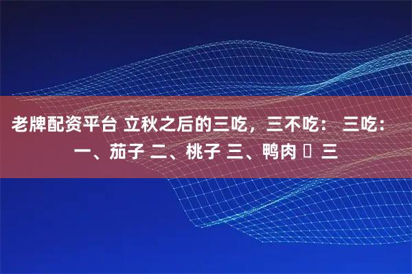 老牌配资平台 立秋之后的三吃，三不吃： 三吃： 一、茄子 二、桃子 三、鸭肉 ​三