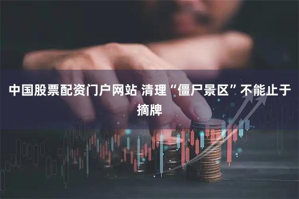 中国股票配资门户网站 清理“僵尸景区”不能止于摘牌