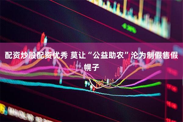 配资炒股配资优秀 莫让“公益助农”沦为制假售假幌子