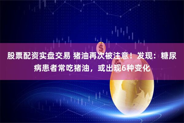 股票配资实盘交易 猪油再次被注意！发现：糖尿病患者常吃猪油，或出现6种变化